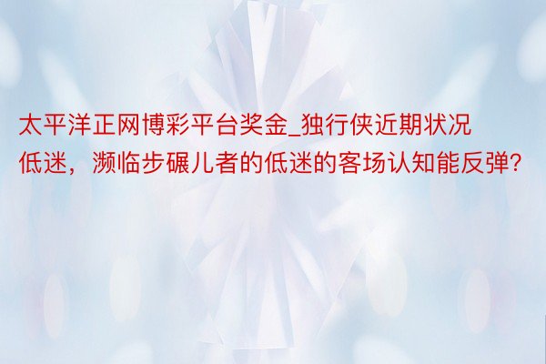 太平洋正网博彩平台奖金_独行侠近期状况低迷，濒临步碾儿者的低迷的客场认知能反弹？