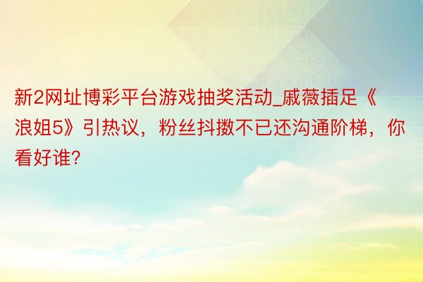 新2网址博彩平台游戏抽奖活动_戚薇插足《浪姐5》引热议，粉丝抖擞不已还沟通阶梯，你看好谁？