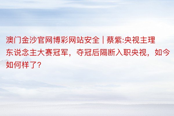 澳门金沙官网博彩网站安全 | 蔡紫:央视主理东说念主大赛冠军，夺冠后隔断入职央视，如今如何样了?