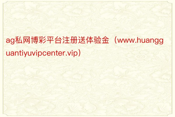 ag私网博彩平台注册送体验金（www.huangguantiyuvipcenter.vip）