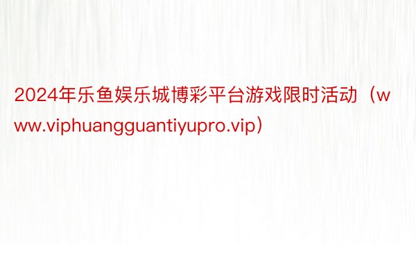 2024年乐鱼娱乐城博彩平台游戏限时活动（www.viphuangguantiyupro.vip）