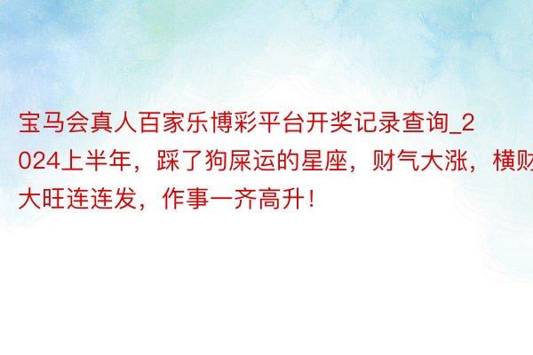 宝马会真人百家乐博彩平台开奖记录查询_2024上半年，踩了狗屎运的星座，财气大涨，横财大旺连连发，作事一齐高升！