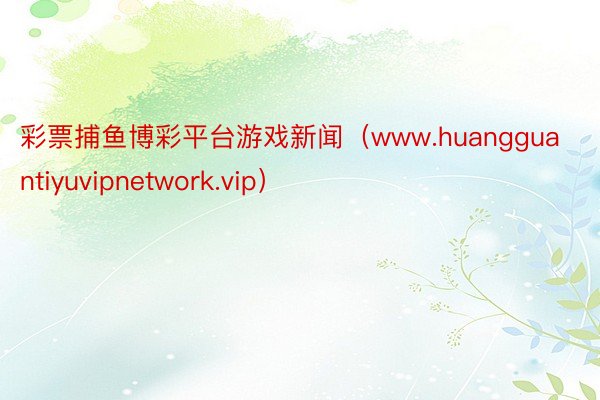 彩票捕鱼博彩平台游戏新闻（www.huangguantiyuvipnetwork.vip）