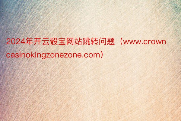 2024年开云骰宝网站跳转问题（www.crowncasinokingzonezone.com）