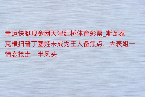 幸运快艇现金网天津红桥体育彩票_斯瓦泰克横扫普丁塞娃未成为王人备焦点，大表姐一情态抢走一半风头