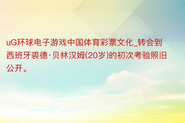 uG环球电子游戏中国体育彩票文化_转会到西班牙裘德·贝林汉姆(20岁)的初次考验照旧公开。