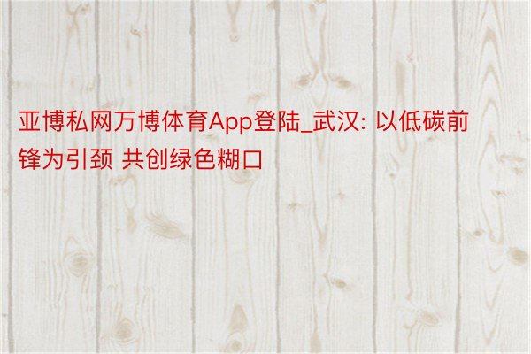 亚博私网万博体育App登陆_武汉: 以低碳前锋为引颈 共创绿色糊口