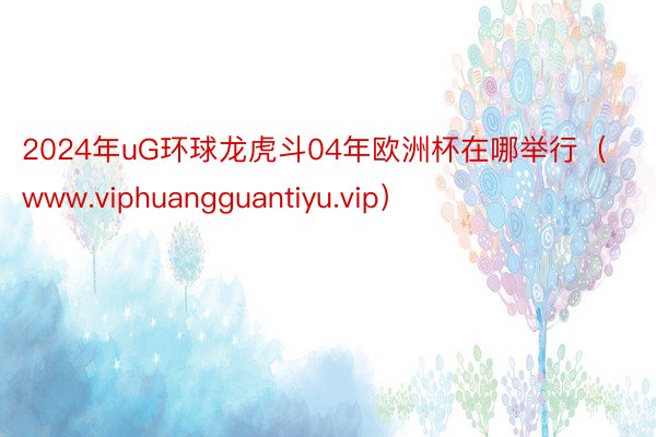 2024年uG环球龙虎斗04年欧洲杯在哪举行（www.viphuangguantiyu.vip）