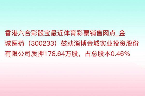 香港六合彩骰宝最近体育彩票销售网点_金城医药（300233）鼓动淄博金城实业投资股份有限公司质押178.64万股，占总股本0.46%