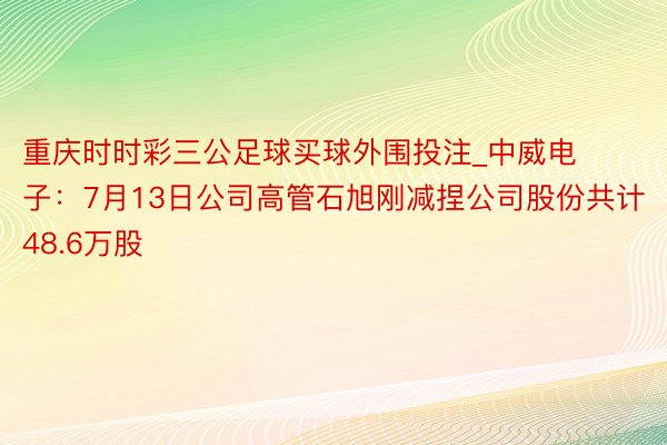 重庆时时彩三公足球买球外围投注_中威电子：7月13日公司高管石旭刚减捏公司股份共计48.6万股