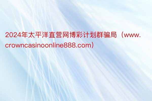 2024年太平洋直营网博彩计划群骗局（www.crowncasinoonline888.com）