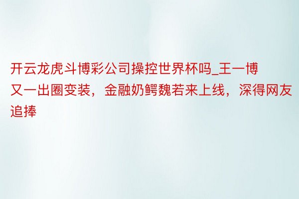 开云龙虎斗博彩公司操控世界杯吗_王一博又一出圈变装，金融奶鳄魏若来上线，深得网友追捧