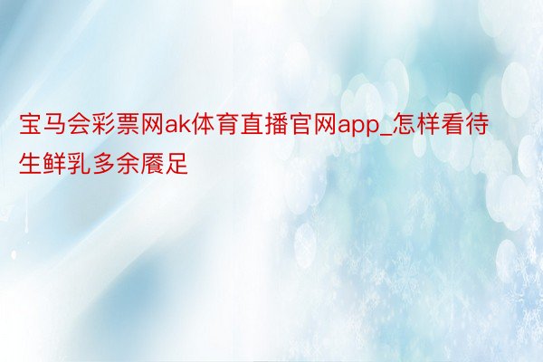 宝马会彩票网ak体育直播官网app_怎样看待生鲜乳多余餍足