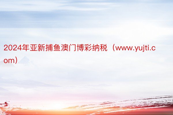 2024年亚新捕鱼澳门博彩纳税（www.yujti.com）