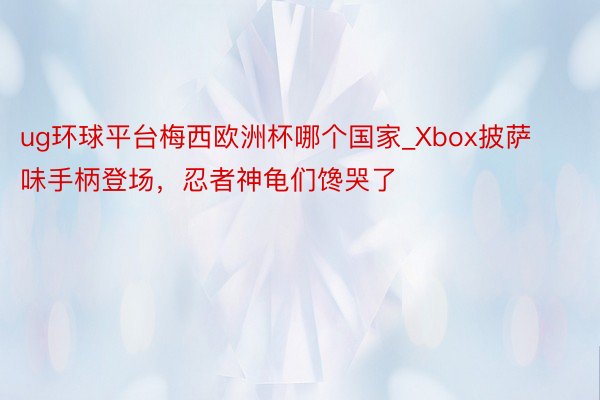 ug环球平台梅西欧洲杯哪个国家_Xbox披萨味手柄登场，忍者神龟们馋哭了