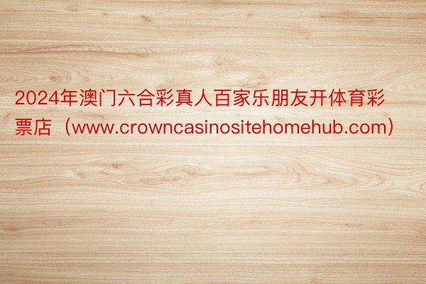 2024年澳门六合彩真人百家乐朋友开体育彩票店（www.crowncasinositehomehub.com）