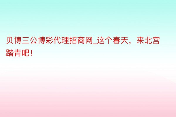 贝博三公博彩代理招商网_这个春天，来北宫踏青吧！