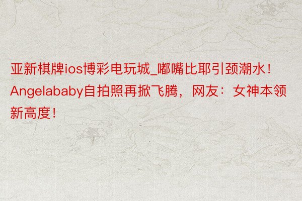 亚新棋牌ios博彩电玩城_嘟嘴比耶引颈潮水！Angelababy自拍照再掀飞腾，网友：女神本领新高度！