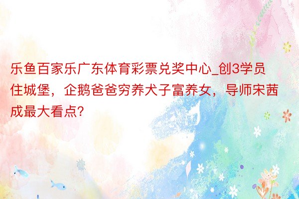 乐鱼百家乐广东体育彩票兑奖中心_创3学员住城堡，企鹅爸爸穷养犬子富养女，导师宋茜成最大看点？