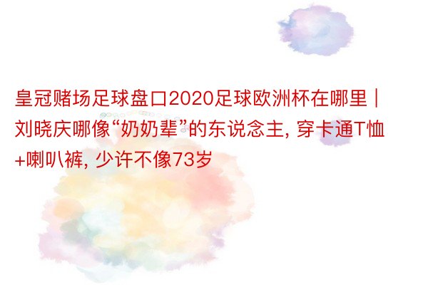 皇冠赌场足球盘口2020足球欧洲杯在哪里 | 刘晓庆哪像“奶奶辈”的东说念主, 穿卡通T恤+喇叭裤, 少许不像73岁