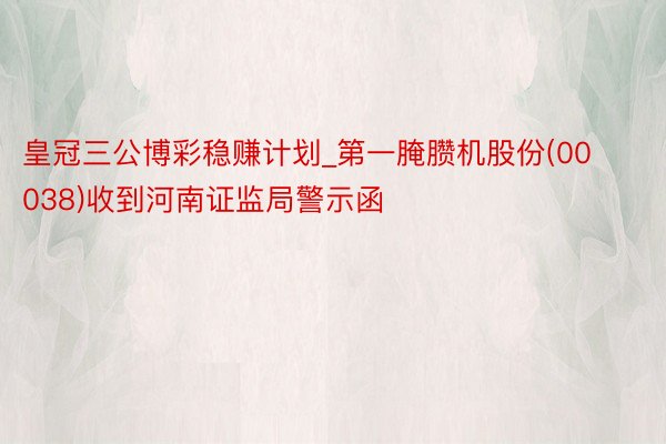 皇冠三公博彩稳赚计划_第一腌臜机股份(00038)收到河南证监局警示函