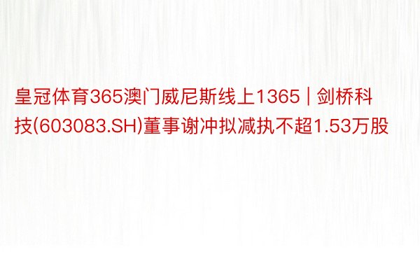 皇冠体育365澳门威尼斯线上1365 | 剑桥科技(603083.SH)董事谢冲拟减执不超1.53万股