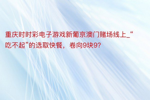 重庆时时彩电子游戏新葡京澳门赌场线上_“吃不起”的选取快餐，卷向9块9？