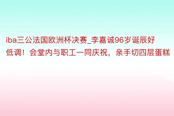 iba三公法国欧洲杯决赛_李嘉诚96岁诞辰好低调！会堂内与职工一同庆祝，亲手切四层蛋糕