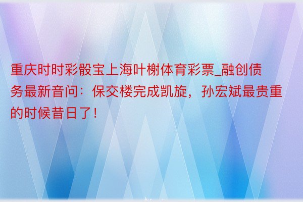 重庆时时彩骰宝上海叶榭体育彩票_融创债务最新音问：保交楼完成凯旋，孙宏斌最贵重的时候昔日了！