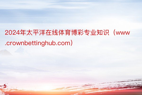 2024年太平洋在线体育博彩专业知识（www.crownbettinghub.com）