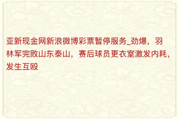 亚新现金网新浪微博彩票暂停服务_劲爆，羽林军完败山东泰山，赛后球员更衣室激发内耗，发生互殴