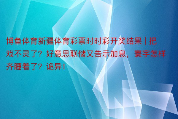 博鱼体育新疆体育彩票时时彩开奖结果 | 把戏不灵了？好意思联储又告示加息，寰宇怎样齐睡着了？诡异！