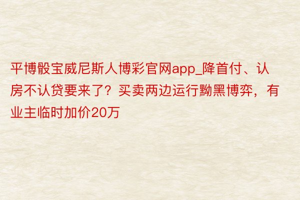 平博骰宝威尼斯人博彩官网app_降首付、认房不认贷要来了？买卖两边运行黝黑博弈，有业主临时加价20万