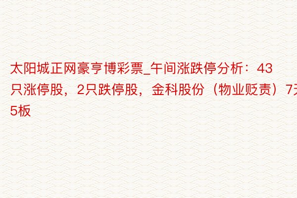 太阳城正网豪亨博彩票_午间涨跌停分析：43只涨停股，2只跌停股，金科股份（物业贬责）7天5板