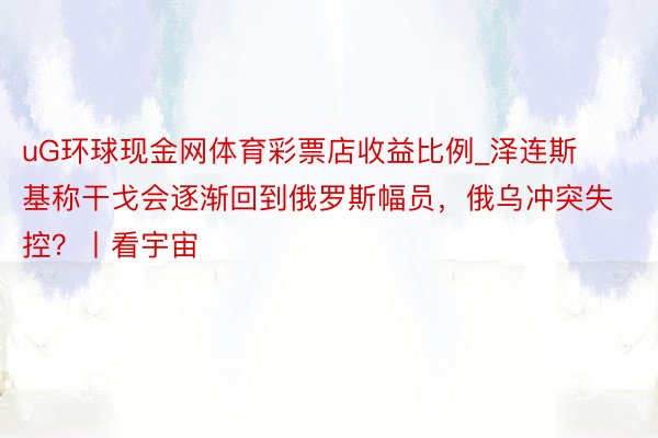 uG环球现金网体育彩票店收益比例_泽连斯基称干戈会逐渐回到俄罗斯幅员，俄乌冲突失控？丨看宇宙