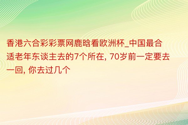 香港六合彩彩票网鹿晗看欧洲杯_中国最合适老年东谈主去的7个所在, 70岁前一定要去一回, 你去过几个