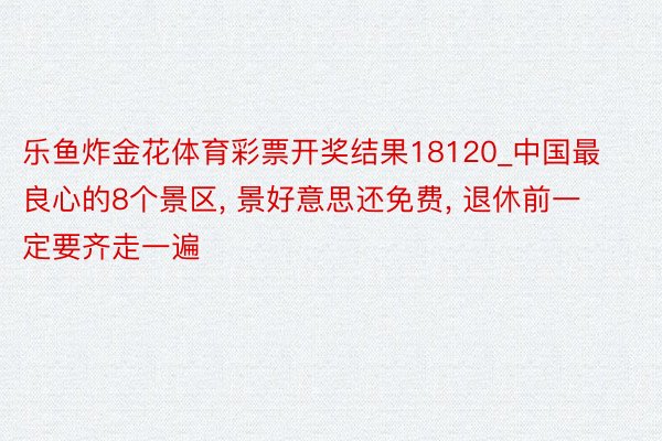 乐鱼炸金花体育彩票开奖结果18120_中国最良心的8个景区, 景好意思还免费, 退休前一定要齐走一遍