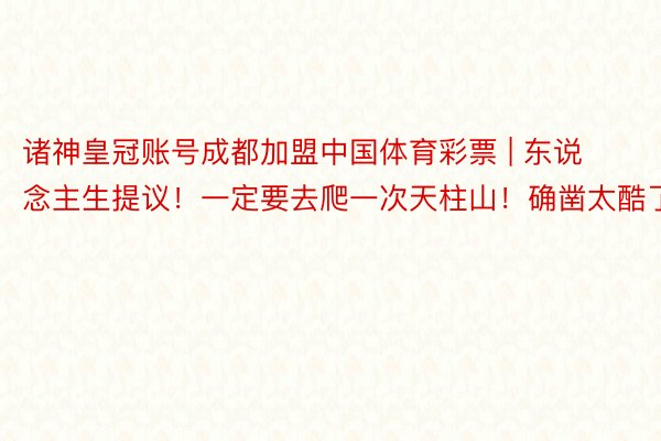 诸神皇冠账号成都加盟中国体育彩票 | 东说念主生提议！一定要去爬一次天柱山！确凿太酷了