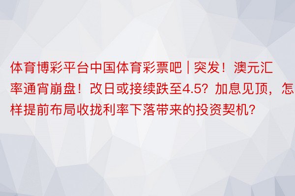 体育博彩平台中国体育彩票吧 | 突发！澳元汇率通宵崩盘！改日或接续跌至4.5？加息见顶，怎样提前布局收拢利率下落带来的投资契机？