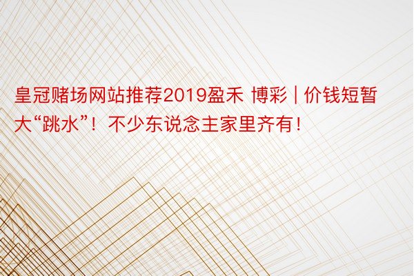 皇冠赌场网站推荐2019盈禾 博彩 | 价钱短暂大“跳水”！不少东说念主家里齐有！