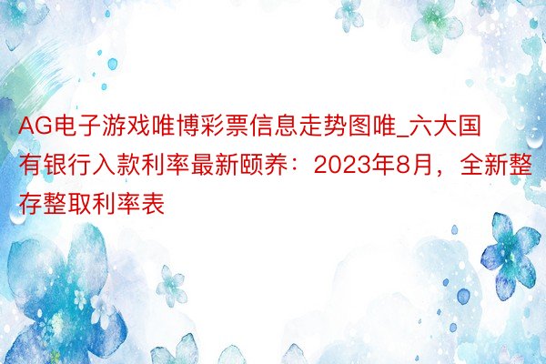 AG电子游戏唯博彩票信息走势图唯_六大国有银行入款利率最新颐养：2023年8月，全新整存整取利率表