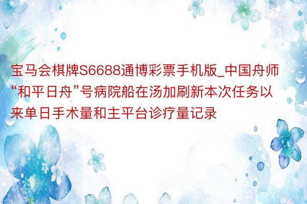 宝马会棋牌S6688通博彩票手机版_中国舟师“和平日舟”号病院船在汤加刷新本次任务以来单日手术量和主平台诊疗量记录