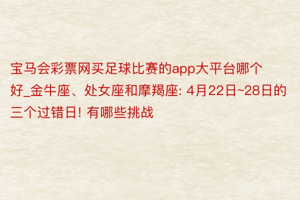 宝马会彩票网买足球比赛的app大平台哪个好_金牛座、处女座和摩羯座: 4月22日~28日的三个过错日! 有哪些挑战