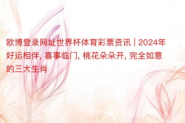 欧博登录网址世界杯体育彩票资讯 | 2024年好运相伴， 喜事临门， 桃花朵朵开， 完全如意的三大生肖