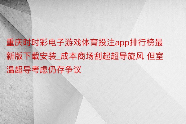 重庆时时彩电子游戏体育投注app排行榜最新版下载安装_成本商场刮起超导旋风 但室温超导考虑仍存争议