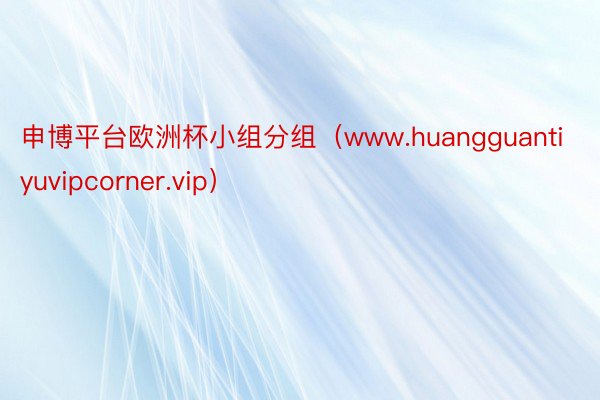 申博平台欧洲杯小组分组（www.huangguantiyuvipcorner.vip）