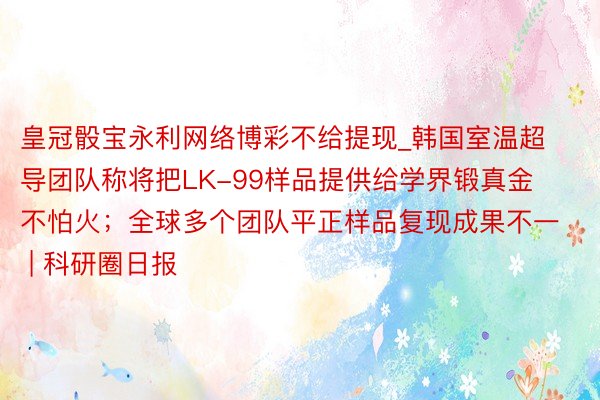 皇冠骰宝永利网络博彩不给提现_韩国室温超导团队称将把LK-99样品提供给学界锻真金不怕火；全球多个团队平正样品复现成果不一 | 科研圈日报