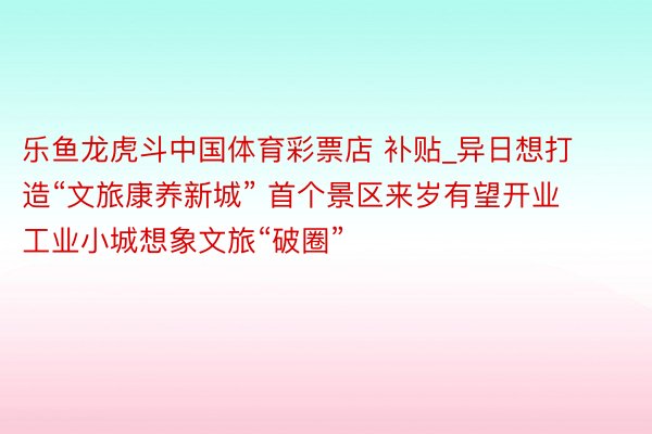 乐鱼龙虎斗中国体育彩票店 补贴_异日想打造“文旅康养新城” 首个景区来岁有望开业 工业小城想象文旅“破圈”