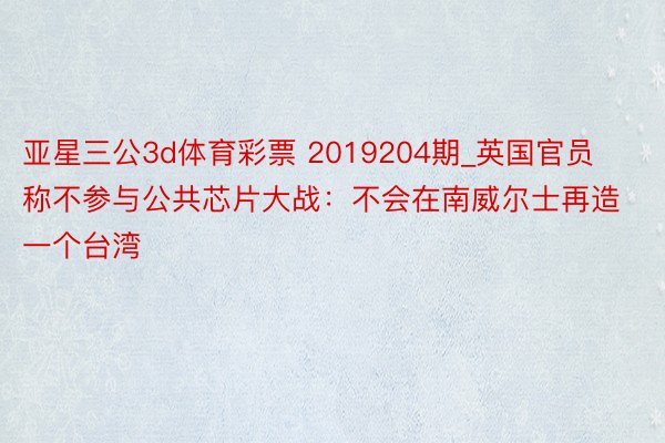 亚星三公3d体育彩票 2019204期_英国官员称不参与公共芯片大战：不会在南威尔士再造一个台湾