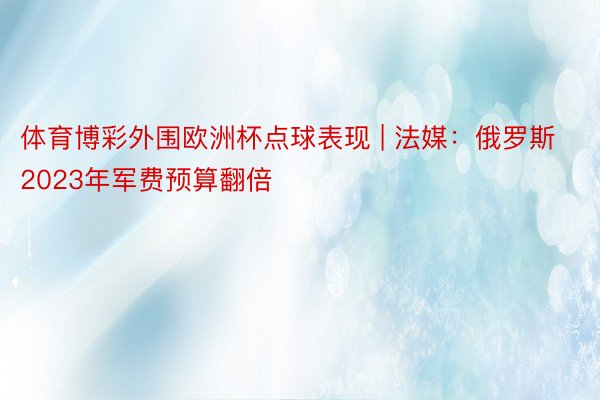 体育博彩外围欧洲杯点球表现 | 法媒：俄罗斯2023年军费预算翻倍